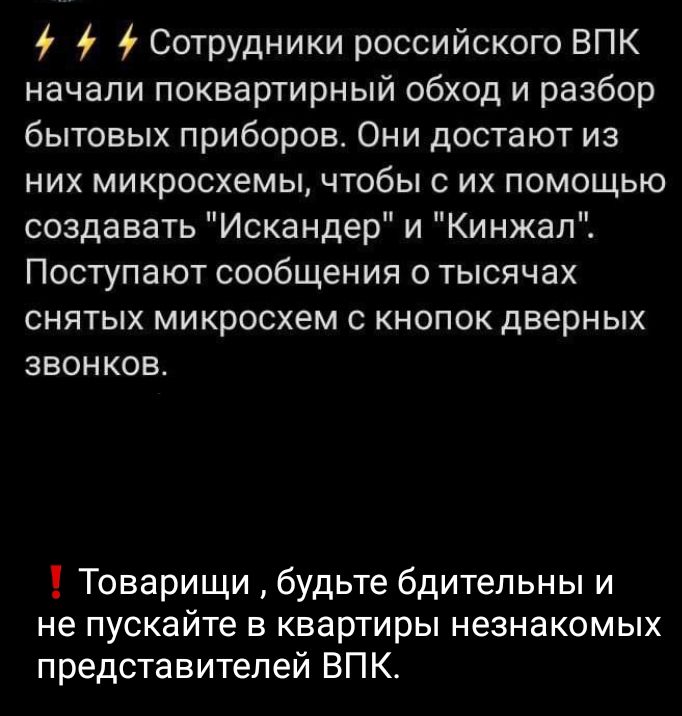 і Сотрудники российского ВПК начали поквартирный обход и разбор бытовых приборов Они достают из них микросхемы чтобы с их помощью создавать Искандер и Кинжал Поступают сообщения о тысячах СНЯТЫХ МИКРОСХЕМ С КНОПОК ДВЕРНЫХ ЗВОНКОВ Товарищи будьте бдительны и не пускайте в квартиры незнакомых представителей ВПК