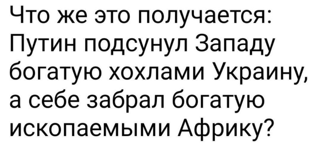 Что же это получается Путин подсунул Западу богатую хохлами Украину а себе забрал богатую ископаемыми Африку