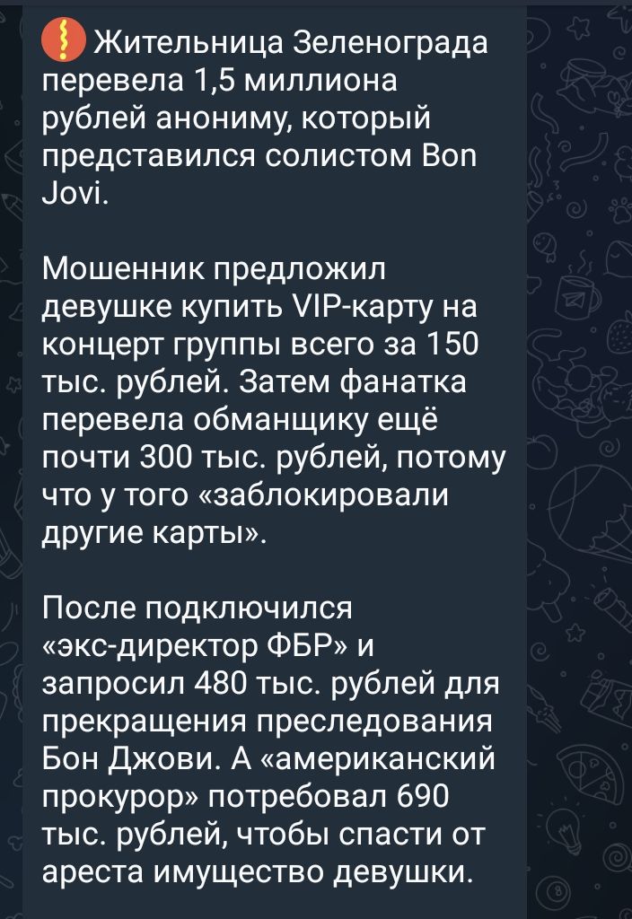 Жительница Зеленограда перевела 15 миллиона рублей анониму который представился СОЛИСТОМ ВОП доуі Мошенник предложил девушке купить Р карту на концерт группы всего за 150 тыс рублей Затем фанатка перевела обманщику ещё почти 300 тыс рублей потому что у того заблокировали другие карты После подключился экс директор ФБР и запросил 480 тыс рублей для прекращения преследования Бон Джови А американский