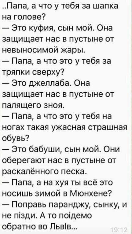 Папа а что у тебя за шапка на голове Это куфия сын мой Она защищает нас в пустыне от невыносимой жары Папа а что это у тебя за тряпки сверху Это джеллаба Она защищает нас в пустыне от палящего зноя Папа а что это у тебя на ногах такая ужасная страшная обувь Это бабуши сын мой Они оберегают нас в пустыне от раскалённого песка Папа а на хуя ты всё это носишь зимой в Мюнхене Поправь паранджу сынку и 