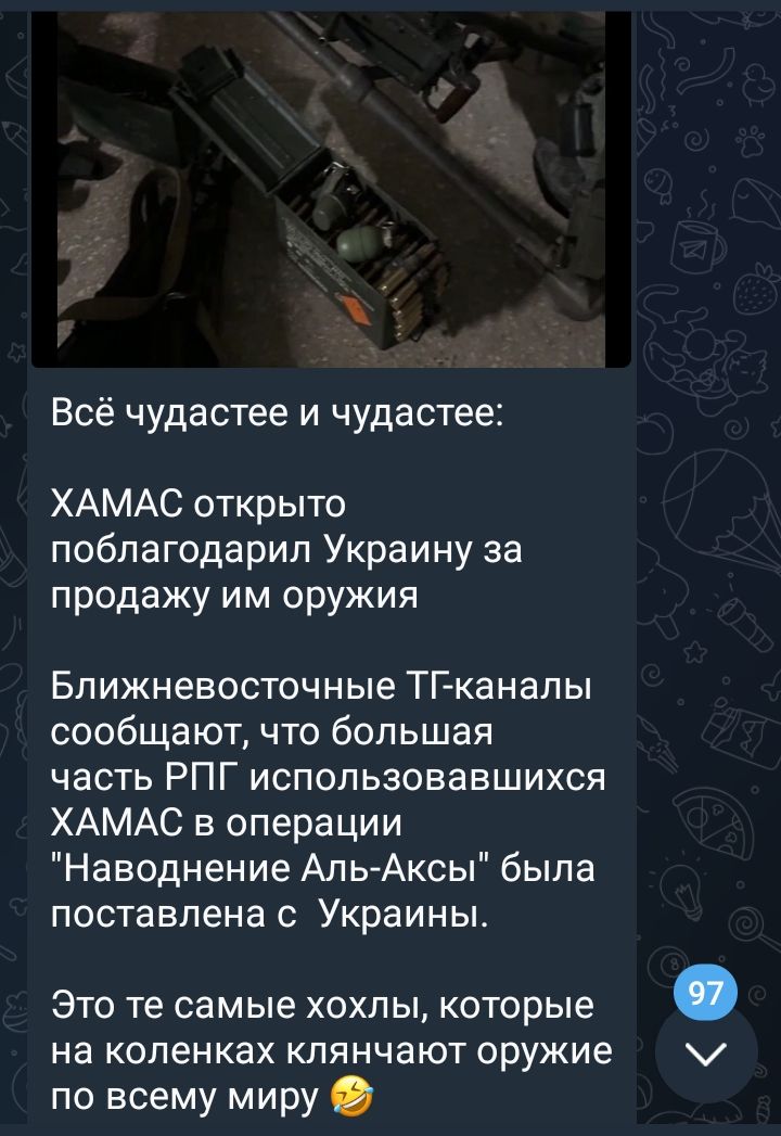 Всё чудастее и чудастее ХАМАС открыто поблагодарил Украину за продажу им оружия Ближневосточные ТГ каналы сообщают что большая часть РПГ использовавшихся ХАМАС в операции Наводнение Аль Аксы была поставлена с Украины ЭТО те самые ХОХЛЫ КОТОРЫЕ На КОЛЕНКЗХ КЛЯНЧЭЮТ ОРУЖИЕ по всему миру