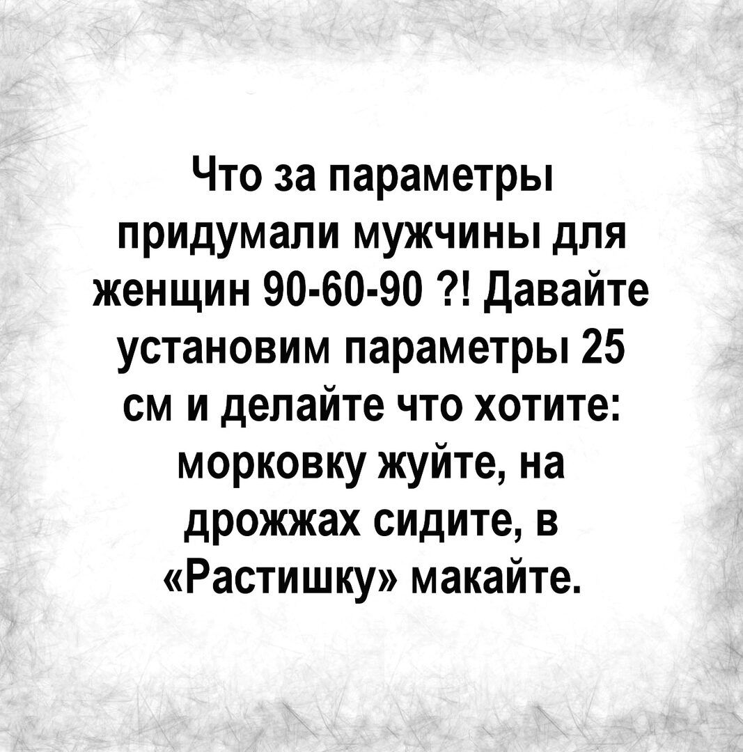 Что за параметры придумали мужчины для женщин 90 60 90 давайте установим параметры 25 см и делайте что хотите морковку жуйте на дрожжах сидите в Растишку макайте
