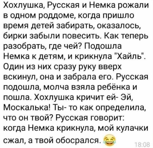 Хохлушка Русская и Немка рожали в одном роддоме когда пришло время детей забирать оказалось бирки забыли повесить Как теперь разобрать где чей Подошла Немка к детям и крикнула Хайль Один из них сразу руку вверх вскинул она и забрала его Русская подошла молча взяла ребёнка и пошла Хохлушка кричит ей ЭЙ Москалька Ты то как определила что он твой Русс