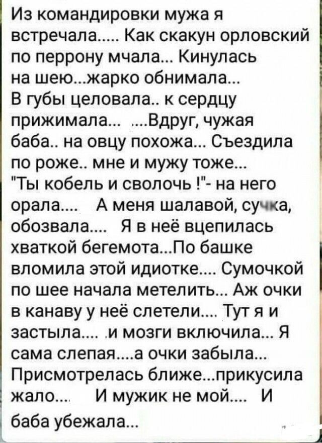 Из командировки мужа я встречала Как скакун орловский по перрону мчала Кинулась на шеюжарко обнимала В губы целовала к сердцу прижимала Вдруг чужая баба на овцу похожа Съездила по роже мне и мужу тоже Ты кобель и сволочь на него орала _ А меня шалавой сучка обозвала Я в неё вцепилась хваткой бегемотаПо башке вломила этой идиотке Сумочкой по шее нач