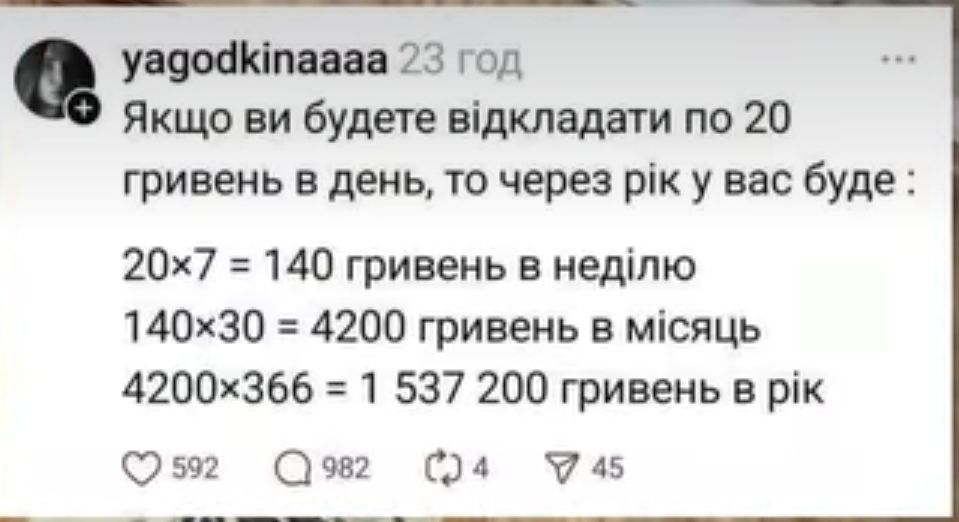Якщо ви будете відкладати по 20 гривень в день, то через рік у вас буде: 20x7 = 140 гривень в неділю 140x30 = 4200 гривень в місяць 4200x366 = 1 537 200 гривень в рік