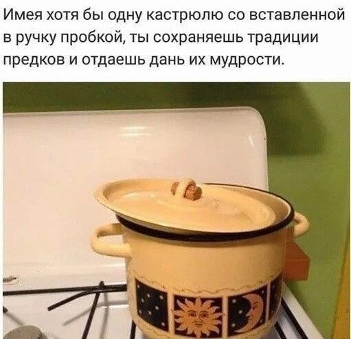 Имея хотя бы одну кастрюлю со вставленной в ручку пробкой ты сохраняешь традиции предков и отдаешь дань их мудрости