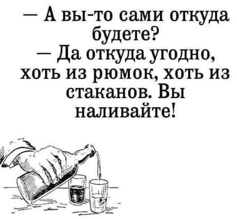 А вы то сами откуда будете Да откуда угодно хоть из рюмок хоть из стаканов Вы наливайте
