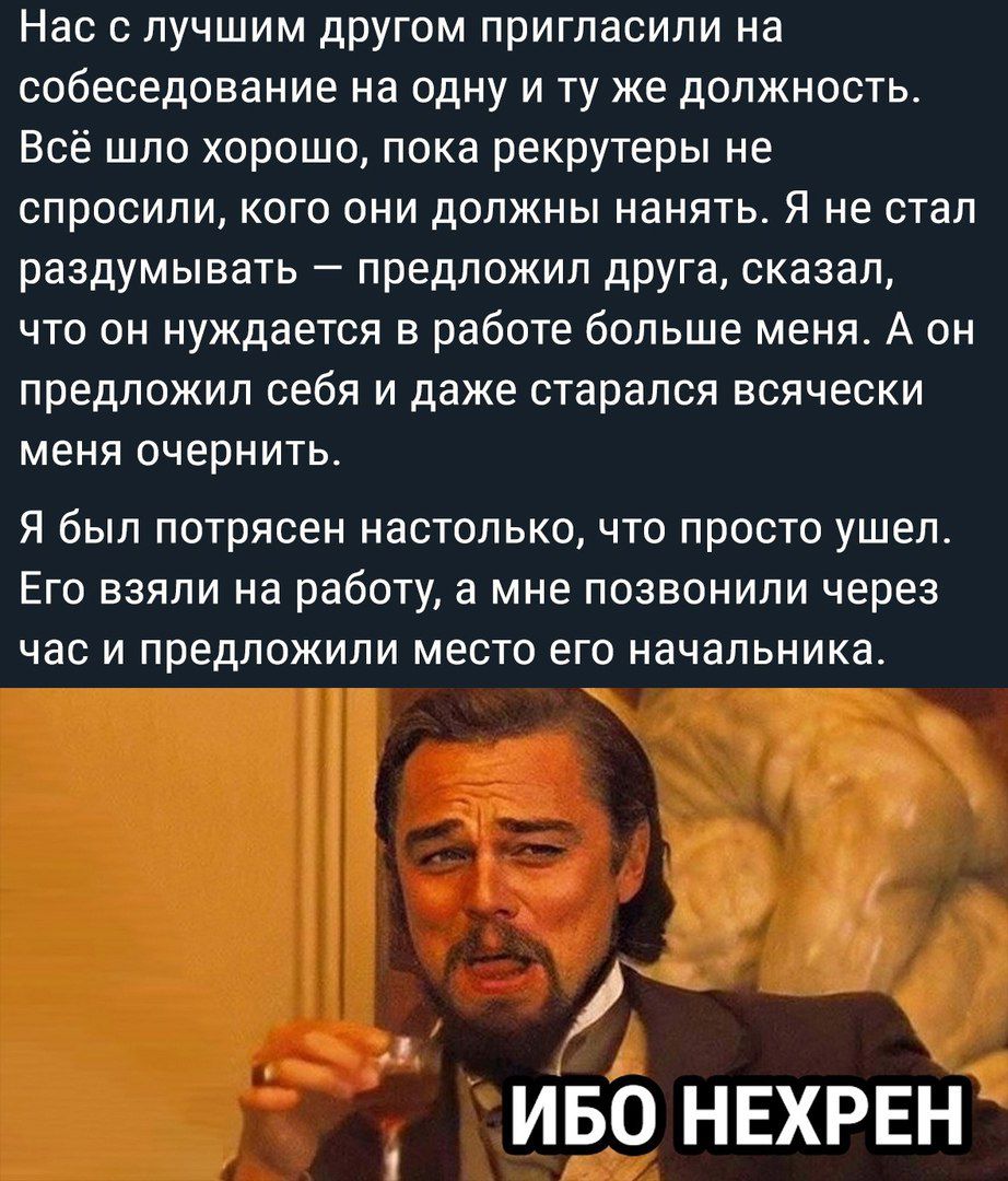 Нас с лучшим другом пригласили на собеседование на одну и ту же должность Всё шло хорошо пока рекрутеры не спросили кого они должны нанять Я не стал раздумывать предложил друга сказал что он нуждается в работе больше меня А он предложил себя и даже старался всячески меня очернить Я был потрясен настолько что просто ушел Его взяли на работу а мне позвонили через час и предложили место его начальник