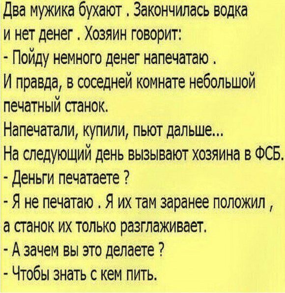 Два мужика бухают Закончилась водка и нет денег Хозяин говорит Пойду немного денег напечатаю И правда в соседней комнате небольшой печатный станок Напечатали купили пьют дальше На следующий день вызывают хозяина в ФСБ Деньги печатаете Я не печатаю Я их там заранее положил а станок их только разглаживает А зачем вы это делаете Чтобы знать с кем пить