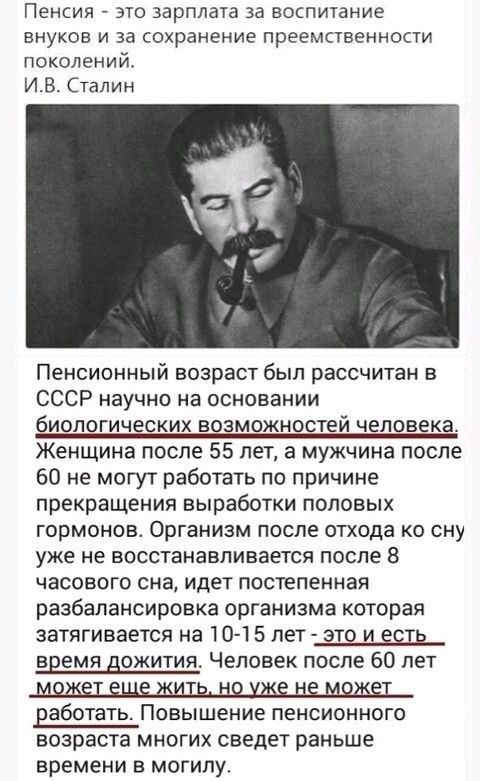 Пенсия это зарплата за воспитание внуков и за сохранение преемственности поколений ИВ Сталин Пенсионный возраст был рассчитан в СССР научно на основании биологических возможностей человека Женщина после 55 лет а мужчина после 60 не могут работать по причине прекращения выработки половых гормонов Организм после отхода ко сну уже не восстанавливается после 8 часового сна идет постепенная разбалансир