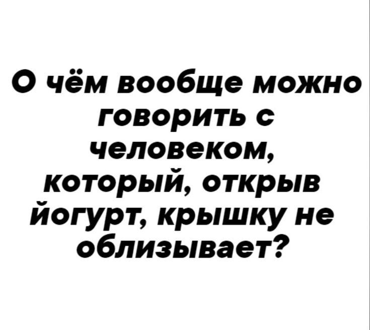 О чём вообще можно говорить с человеком который открыв йогурт крышку не облизывает