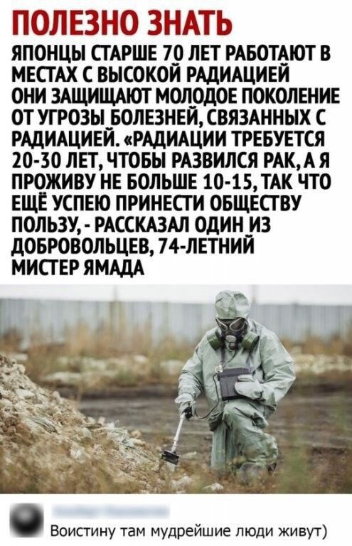 ПОЛЕЗНО ЗНАТЬ ЯПОНЦЫ СТАРШЕ 70 ЛЕТ РАБОТАЮТ В МЕСТАХ С ВЫСОКОЙ РАДИАЦИЕИ ОНИ ЗАЩИЩАЮТ МОЛОДОЕ ПОКОЛЕНИЕ ОТ УГРОЗЫ БОЛЕЗНЕЙ СВЯЗАННЫХ С РАДИАЦИЕЙ РАДИАЦИИ ТРЕБУЕТСЯ 20 30 ЛЕТ ЧТОБЫ РАЗВИЛСЯ РАК АЯ ПРОЖИВУ НЕ БОЛЬШЕ 10 15 ТАК ЧТО ЕЩЕ УСПЕЮ ПРИНЕСТ И ОБЩЕСТВУ ПОЛЬЗУ РАССКАЗАЛ ОДИН__ ИЗ дОБРОВОЛЬЦЕВ 74 ЛЕТНИИ МИСТЕР ЯМАДА Воистину там мудрейшие люди живут