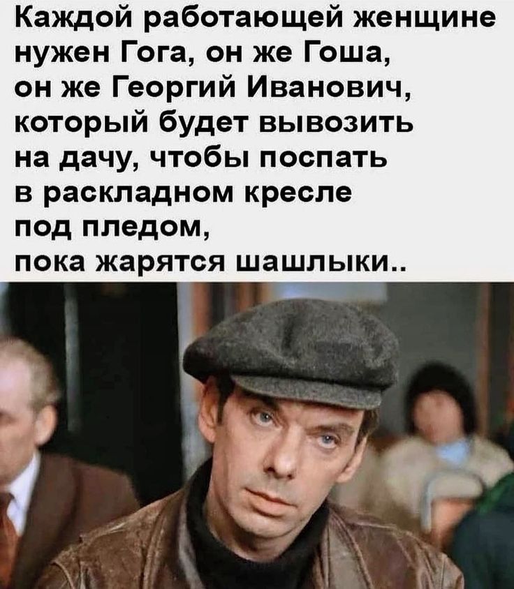 Каждой работающей женщине нужен Гога он же Гоша он же Георгий Иванович который будет вывозить на дачу чтобы поспать в раскладном кресле под пледом пока жарятся шашлыки