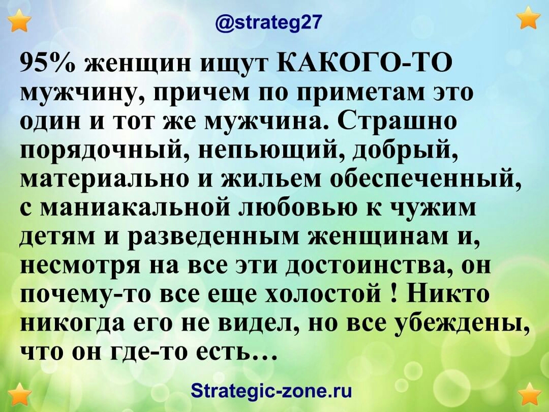 зігате927 95 женщин ищут КАКОГО ТО мужчину причем по приметам это один и тот же мужчина Страшно порядочный непьющий добрый материально и жильем обеспеченный с маниакальной любовью к чужим детям и разведенным женщинам и есмотря на все эти достоинства он почему то все еще холостой икогда его не видел но во что он где то есть зтгаіеуіс гоПеШ