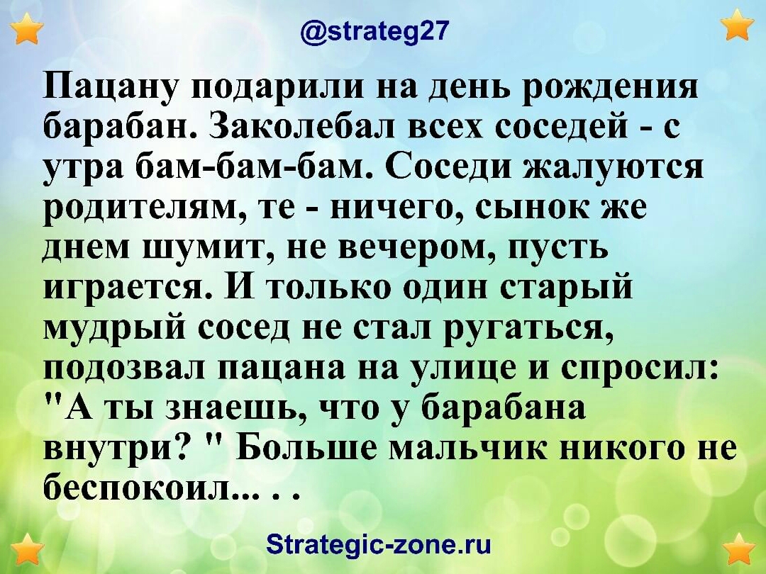 зггаге927 Пацану подарили на день рождения барабан Заколебал всех соседей с утра бам бам бам Соседи жалуются родителям те ничего сынок же днем шумит не вечером пусть играется И только один старый мудрый сосед не стал ругаться гподозвал пацана на улице и спросил А ты знаешь что у барабана внутри Больше мальчик беспокоил 0 __ зтгатеуіс гопежи _ Щ