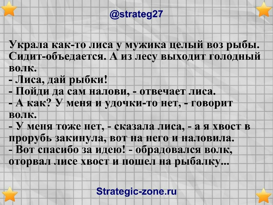 зггасе927 Украла как то лиса у мужика целый воз рыбы Сидит объедается А из лесу выходит голодный волк Лиса дай рыбки Пойди да саМ налови отвечает лиса А как У меня и удочки то нет говорит волк У меня тоже нет сказала лиса а я хвост в прорубь закинула вот на него и наловила Вот спасибо за идею обрадовался волк оторвал лисе хвост и пошел на рыбалку зтгатеуіс гопежц
