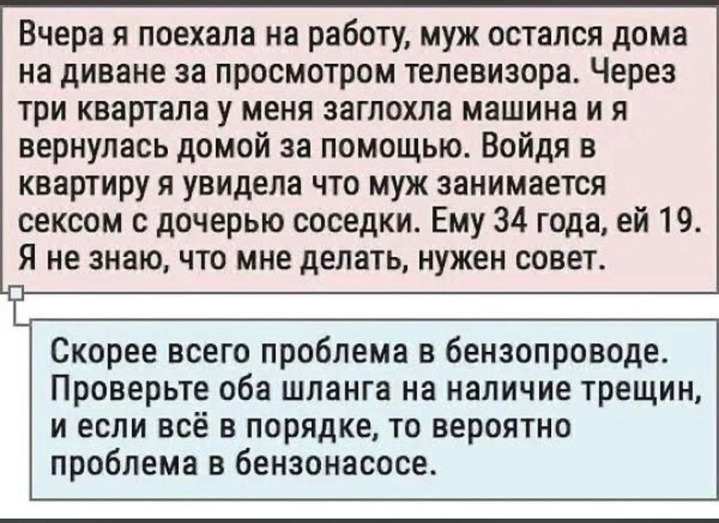 Вчера я поехала на работу муж остался дома на диване за просмотром телевизора Через три квартала у меня заглохла машина и я вернулась домой за помощью Войдя в квартиру я увидела что муж занимается сексом с дочерью соседки Ему 34 года ей 19 Я не знаю что мне делать нужен совет Скорее всего проблема в бензопроводе Проверьте оба шланга на наличие трещин и если всё в порядке то вероятно проблема в бен
