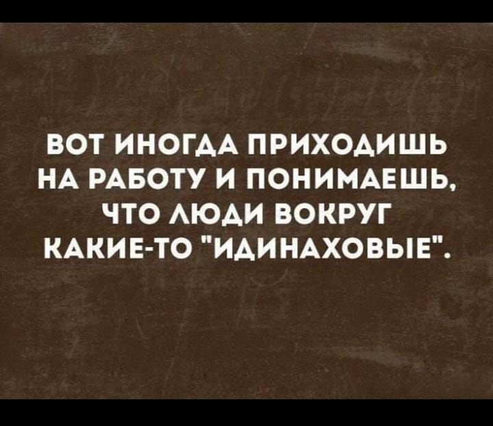 ВОТ ИНОГДА ПРИХОДИШЬ НА РАБОТУ И ПОНИМАЕШЬ ЧТО ЛЮДИ ВОКРУГ КАКИЕ ТО ИДИНАХОВЫЕ