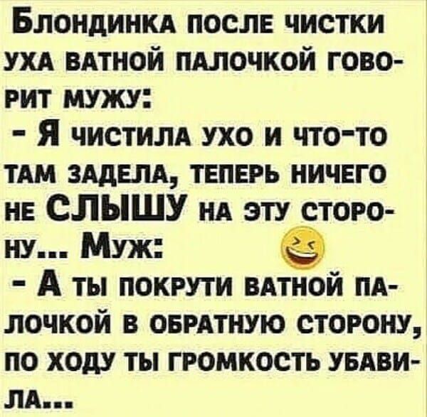 Блондинка после чистки уха ватной палочкой говорит мужу:
- Я чистила ухо и что-то там задела, теперь ничего не СЛЫШУ на эту сторону...
Муж:
- А ты покрути ватной палочкой в обратную сторону, по ходу ты громкость убавила...