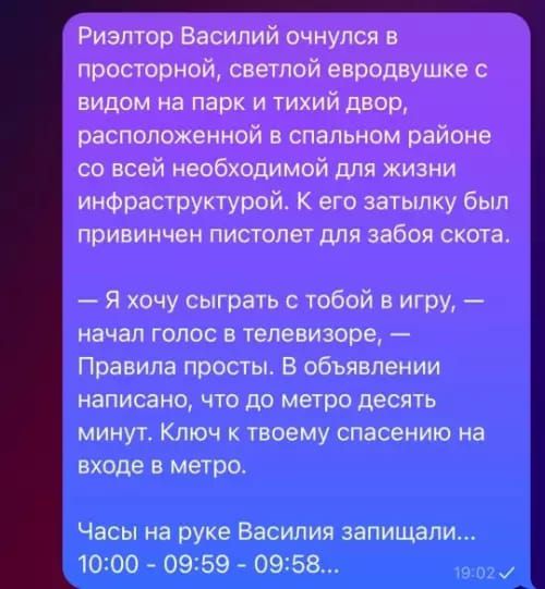 Риэлтор Василий очнулся в просторной, светлой евродувке с видом на парк и тихий двор, расположенной в спальном районе со всей необходимой для жизни инфраструктурой. К его затылку был привинчен пистолет для забоя скота.

— Я хочу сыграть с тобой в игру, — начал голос в телевизоре, — Правила просты. В объявлении написано, что до метро десять минут. Ключ к твоему спасению на входе в метро.

Часы на руке Василия записали...
10:00 - 09:59 - 09:58...