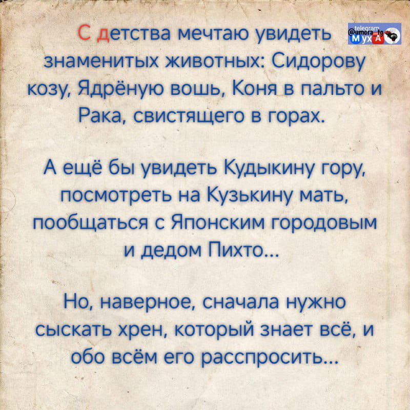 С детства мечтаю увидеть знаменитых животных: Сидорову козу, Ядрёную вошь, Коня в палто и Рака, свистящего в горах.

А ещё бы увидеть Кудыкину гору, посмотреть на Кузькину мать, пообщаться с Японским городовым и дедом Пихто...

Но, наверное, сначала нужно сыкать хрен, который знает всё, и обо всём его расспросить...