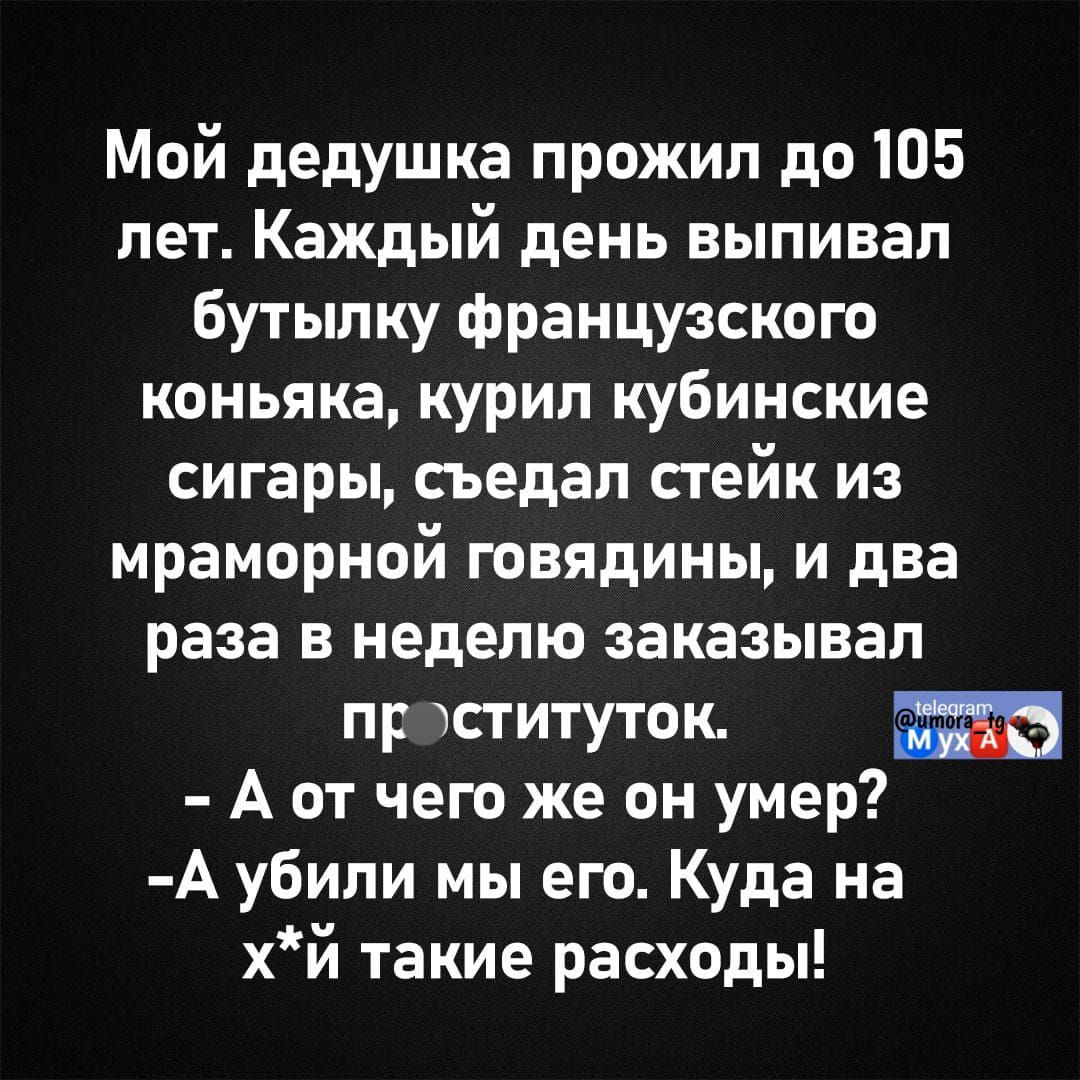 Мой дедушка прожил до 105 лет. Каждый день выпивал бутылку французского коньяка, курил кубинские сигары, съедал стейк из мраморной говядины, и два раза в неделю заказывал проституток.
- А от чего же он умер?
- А убили мы его. Куда на х*й такие расходы!