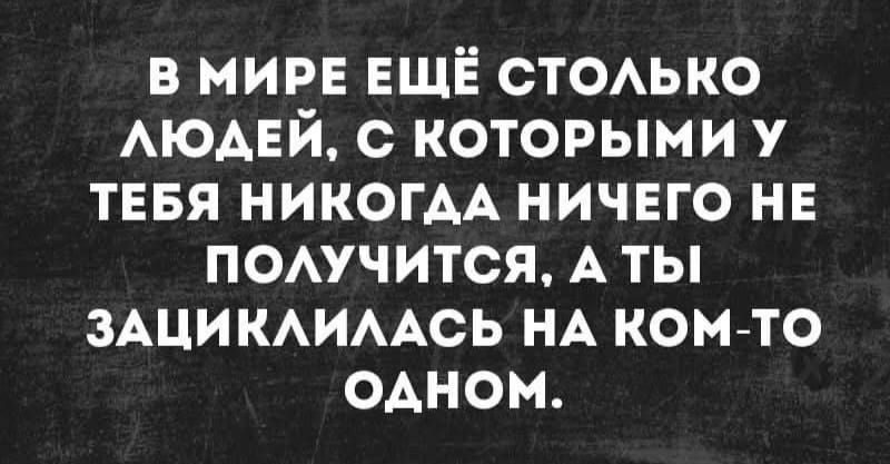 В МИРЕ ЕЩЁ СТОЛЬКО ЛЮДЕЙ, С КОТОРЫМИ У ТЕБЯ НИКОГДА НИЧЕГО НЕ ПОЛУЧИТСЯ, А ТЫ ЗАЦИКЛИЛАСЬ НА КОМ-ТО ОДНОМ.