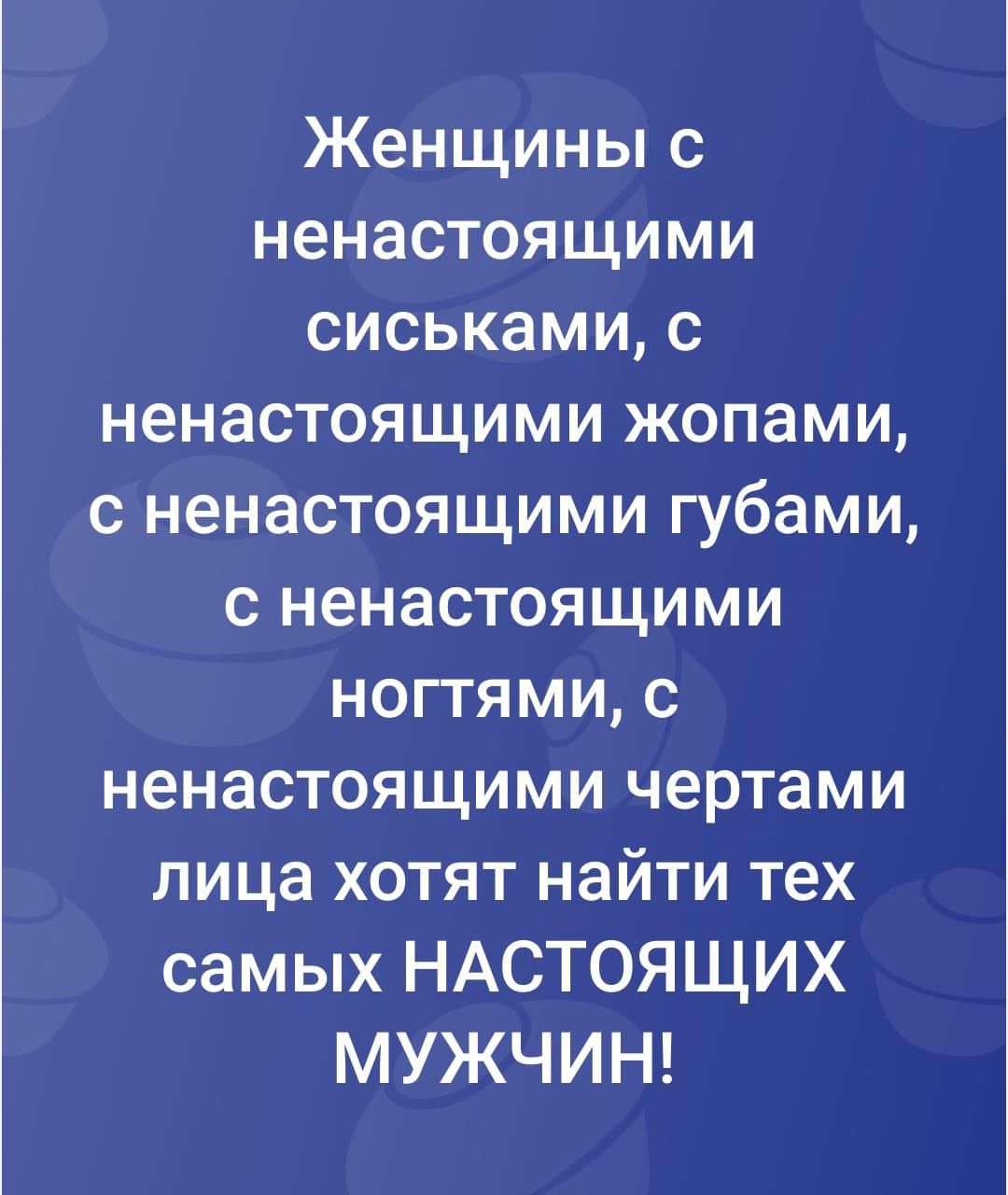 Женщины с ненастоящими сиськами, с ненастоящими жопами, с ненастоящими губами, с ненастоящими ногтями, с ненастоящими чертами лица хотят найти тех самых НАСТОЯЩИХ МУЖЧИН!