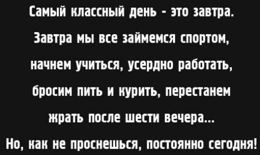 Самый классный день - это завтра. Завтра мы все займемся спортом, начнем учиться, усердно работать, бросим пить и курить, перестанем жрать после шести вечера... Но, как не проснешься, постоянно сегодня!