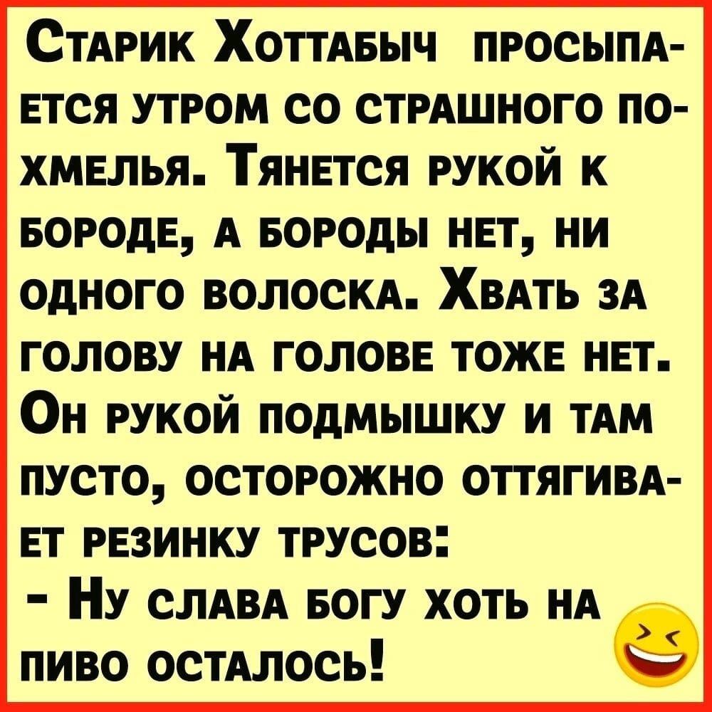 Старик Хоттабыч просыпается утром со страшного похмелья. Тянется рукой к бороде, а бороды нет, ни одного волоска. Хват за голову на голове тоже нет. Он рукой подмышку — и там пусто, осторожно оттягивает резинку трусов: - Ну слава богу хоть на пиво осталось!