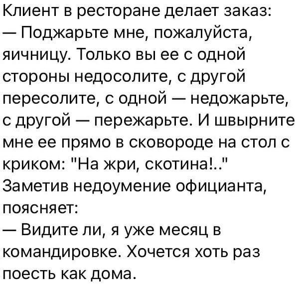 Клиент в ресторане делает заказ:
— Поджарьте мне, пожалуйста, яичницу. Только вы ее с одной стороны недосолите, с другой пересолите, с одной — недожарьте, с другой — пережарьте. И швырните мне ее прямо в сковороду на стол с криком: 