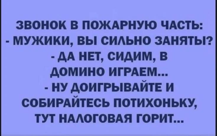 ЗВОНОК В ПОЖАРНУЮ ЧАСТЬ:
- МУЖИКИ, ВЫ СИЛЬНО ЗАНЯТЫ?
- ДА НЕТ, СИДИМ, В ДОМИНО ИГРАЕМ...
- НУ ДОИГРАЙТЕ И СБИРАЙТЕСЬ ПОТИХОНЬКУ, ТУТ НАЛОГОВАЯ ГОРИТ...