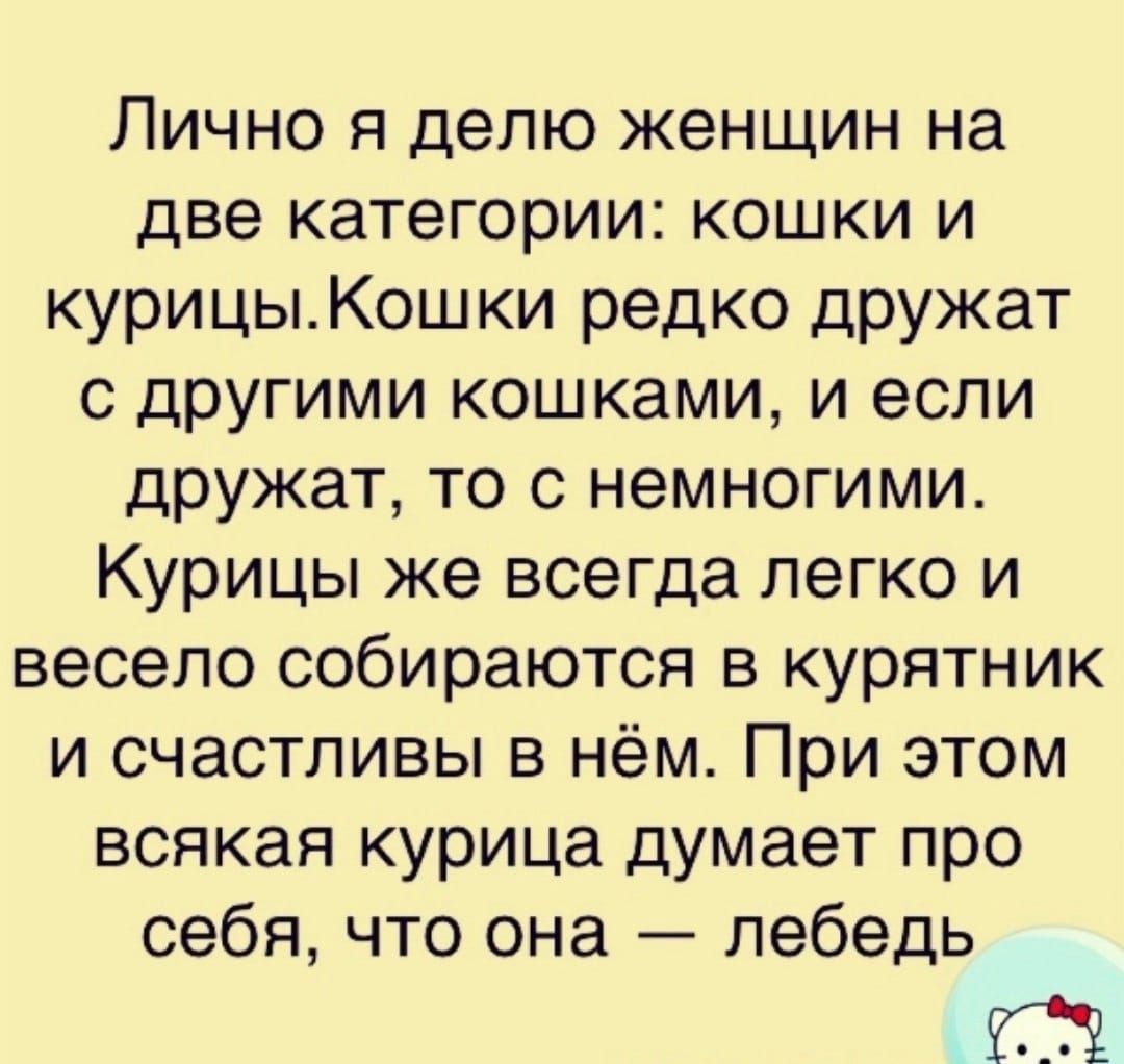 Лично я делю женщин на две категории: кошки и курицы. Кошки редко дружат с другими кошками, и если дружат, то с немногими. Курицы же всегда легко и весело собираются в курятник и счастливы в нём. При этом всякая курица думает про себя, что она — лебедь