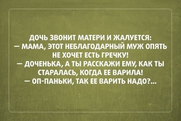 Дочь звонит матери и жалуется:\n— Мама, этот неблагодарный муж опять не хочет есть гречку!\n— Доченька, а ты расскажи ей, как ты старалась, когда ее варила!\n— ОП-ПАНЬКИ, так ее варить надо?...