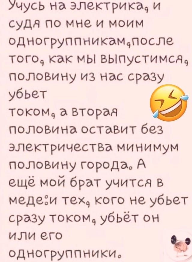 Учусь на электрика, и судя по мне и моим одногруппникам, после того, как мы выпустимся, половину из нас сразу убьёт током, а вторая половина оставит без электричества минимум половину города. А ещё мой брат учится в меде: тех, кого не убьёт сразу током, убьёт он или его одногруппники.