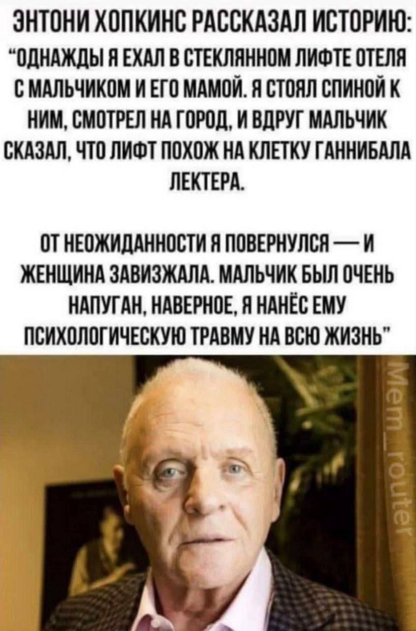 ЭНТОНИ ХОПКИНС РАССКАЗАЛ ИСТОРИЮ: ОДНАЖДЫ Я ЕХАЛ В СТЕКЛЯННОМ ЛИФТЕ ОТЕЛЯ С МАЛЬЧЬКОМ И ЕГО МАМОЙ. Я СТОЯЛ СПИНОЙ К НИМ, СМОТРЕЛ НА ГОРОД, И ВДРУГ МАЛЬЧИК СКАЗАЛ, ЧТО ЛИФТ ПОХОЖ НА ГАННИБАЛА ЛЕКТЕРА. ОТ НЕОЖИДАННОСТИ Я ПОВЕРНУЛСЯ — И ЖЕНЩИНА ЗАВИЗЖАЛА. МАЛЬЧИК БЫЛ ОЧЕНЬ НАПУГАН, НАВЕРНОЕ, Я НАНЕС ЕМУ ПСИХОЛОГИЧЕСКУЮ ТРАВМУ НА ВСЮ ЖИЗНЬ