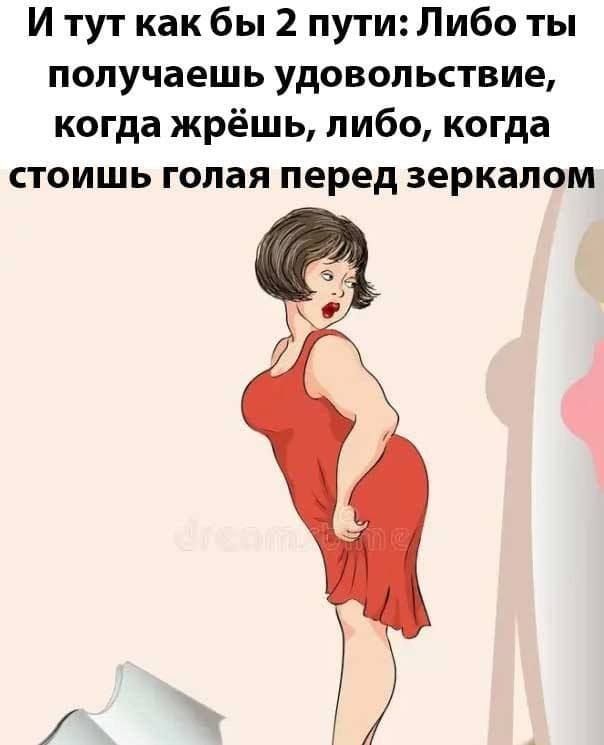 И тут как бы 2 пути: Либо ты получаешь удовольствие, когда жрешь, либо, когда стоишь голая перед зеркалом