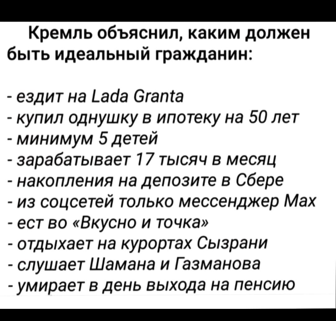 Кремль объяснил, каким должен быть идеальный гражданин: - ездит на Lada Granta - купил однушку в ипотеку на 50 лет - минимум 5 детей - зарабатывает 17 тысяч в месяц - накопления на депозите в Сбере - из соцсетей только мессенджер Макс - ест во «Вкусно и точка» - отдыхает на курортах Сызрани - слушает Шамана и Газманова - умирает в день выхода на пенсию