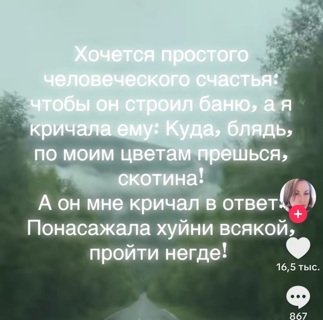 Хочется простого человеческого счастья: чтобы он строил баню, а я кричала ему: Куда, блядь, по моим цветам прешься, скотина! А он мне кричал в ответ: Понасажала хуйн* всякой, пройти негде!