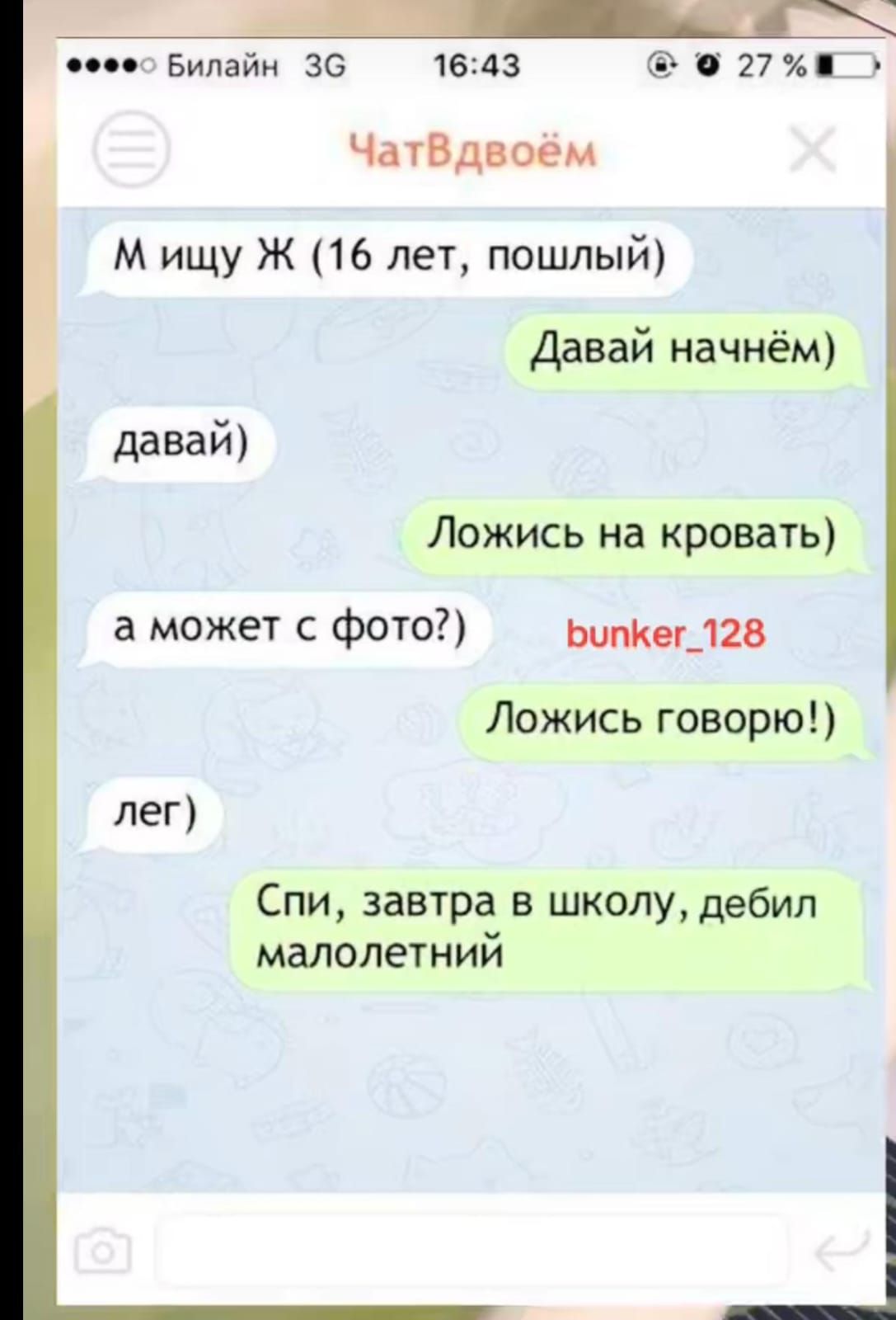 М ищу Ж (16 лет, пошлый) Давай начнём давай) Ложись на кровать) а может с фото?) bunker_128 Ложись говорю! лег) Спи, завтра в школу, дебил малолетний