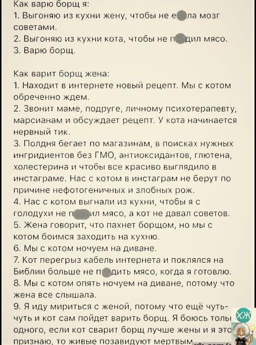 Как варю борщ я:
1. Выгоняю из кухни жену, чтобы не ела мозг советами.
2. Выгоняю из кухни кота, чтобы не попил мясо.
3. Варю борщ.

Как варит борщ жена:
1. Находит в интернете новый рецепт. Мы с котом обреченно ждём.
2. Звонит маме, подруге, личному психотерапевту, марсианам и обсуждают рецепт. У кота начинается нервный тик.
3. Поднял бегает по магазинам, в поисках нужных ингредиентов без ГМО, антиоксидантов, глютена, и чтобы всё красиво выглядело в инстаграме.