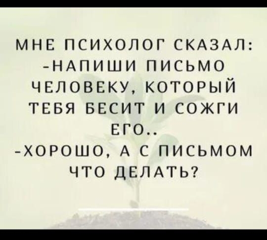 МНЕ ПСИХОЛОГ СКАЗАЛ: -НАПИШИ ПИСЬМО ЧЕЛОВЕКУ, КОТОРЫЙ ТЕБЯ БЕСИТ И СОЖГИ ЕГО.. -ХОРОШО, А С ПИСЬМОМ ЧТО ДЕЛАТЬ?