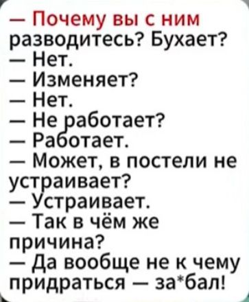 — Почему вы с ним разводитесь? Буxает?\n— Нет.\n— Изменяет?\n— Нет.\n— Не работает?\n— Работает.\n— Может, в постели не устраивает?\n— Устраивает.\n— Так в чём же причина?\n— Да вовсе не к чему придраться — за*бал!