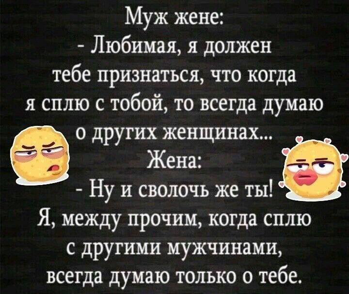 Муж жене: - Любимая, я должен тебе признаться, что когда я сплю с тобой, то всегда думаю о других женщинах... Жена: - Ну и сволочь же ты! Я, между прочим, когда сплю с другими мужчинами, всегда думаю только о тебе.
