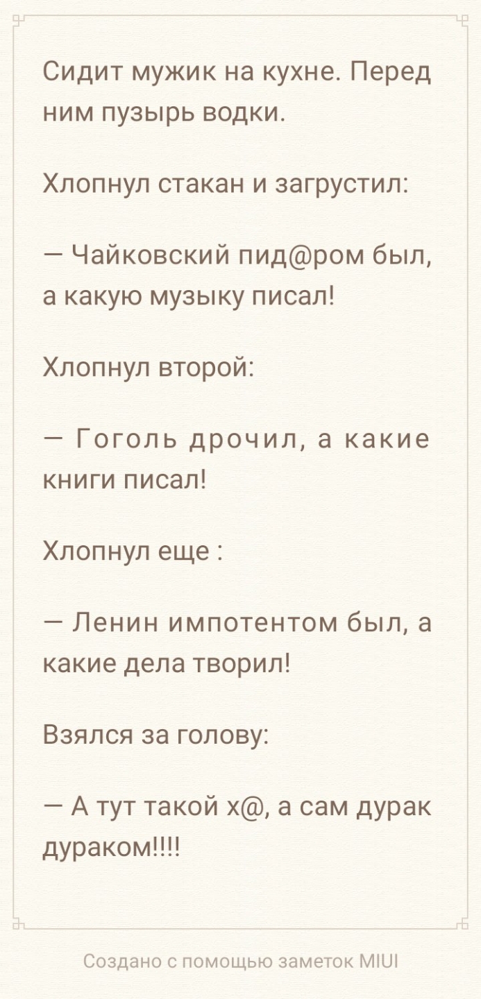 Сидит мужик на кухне Перед ним пузырь водки Хлопнул стакан и загрустил Чайковский пидром был а какую музыку писал Хлопнул второй Гоголь дрочил а какие книги писал Хлопнул еще Ленин импотентом был а какие дела творил ВЗЯЛСЯ за ГОЛОВУ А тут такой х а сам дурак дураком Создано с помощью заметок МШ