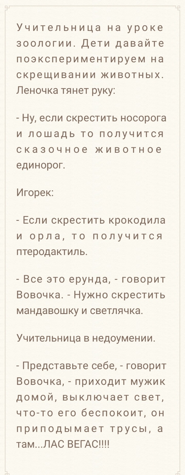 Учительница на уроке зоологии Дети давайте поэкспериментируем на скрещивании животных Леночка тянет руку Ну ЕСЛИ скрестить носорога И ЛОШЗДЬ ТО ПОПУЧИТСЯ СКЭЗОЧНОЭ ЖИВОТНОЕ ЕДИНОРОГ Игорек Если скрестить крокодила и орла то получится птеродактиль Все это ерунда говорит Вовочка Нужно скрестить мандавошку и светлячка УЧИТЕЛЬНИЦЗ В недоумении Представьте себе говорит Вовочка приходит мужик домой выкл