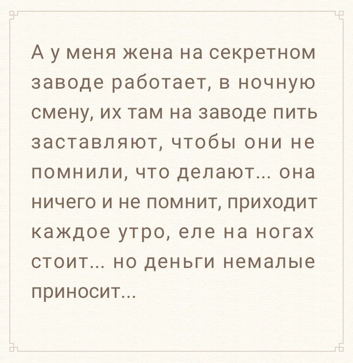 А у МЕНЯ жена НЭ секретном заводе работает В НОЧНУЮ смену ИХ там на заводе ПИТЬ заставляют ЧТОбЫ ОНИ не ПОМНИПИ ЧТО делают она НИЧЗГО И не ПОМНИТ ПРИХОДИТ каждое УТРО еле на ногах СТОИТ НО деньги немалые ПРИНОСИТ