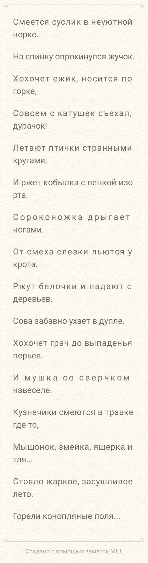 Смеется суслик в неуютной норке На спинку опрокинулся жучок Хохочет ежик носится по горке Совсем с катушек съехал дурачок Летают ПТИЧКИ странными кругами И ржет кобыпка с пенкой изо рта Сороконожка дрыгает ногами От смеха слезки льются у крота Ржут белочки и падают с деревьев Сова забавно ухает в дупле Хохочет грач до выпаденья перьев И мушка со сверчком навеселе Кузнечики смеются в травке гдето М