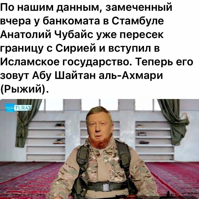 По нашим данным замеченный вчера у банкомата в Стамбуле Анатолий Чубайс уже пересек границу с Сирией и вступил в Исламское государство Теперь его зовут Абу Шайтан аль Ахмари Рыжий
