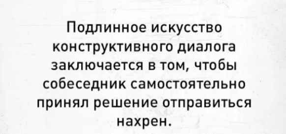 Подлинное искусство конструктивного диалога заключается в том чтобы собеседник самостоятельно принял решение отправиться нахрен